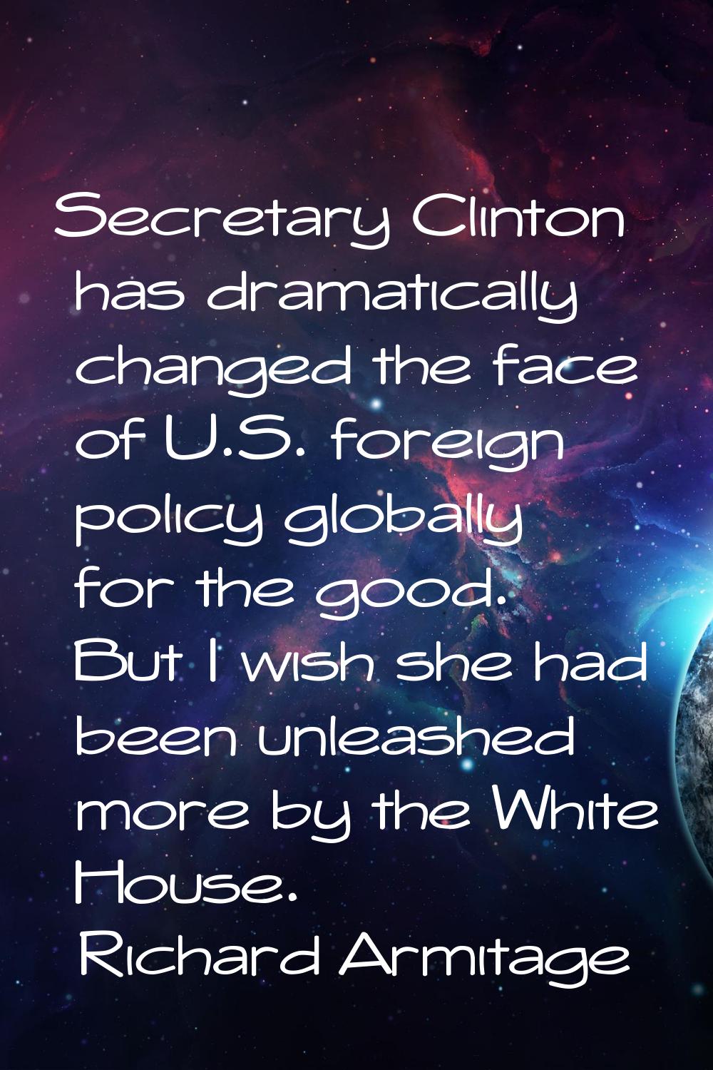 Secretary Clinton has dramatically changed the face of U.S. foreign policy globally for the good. B