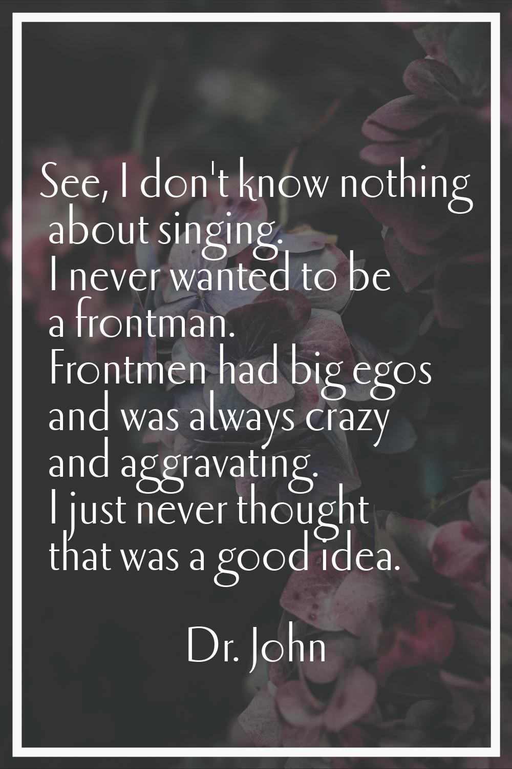 See, I don't know nothing about singing. I never wanted to be a frontman. Frontmen had big egos and