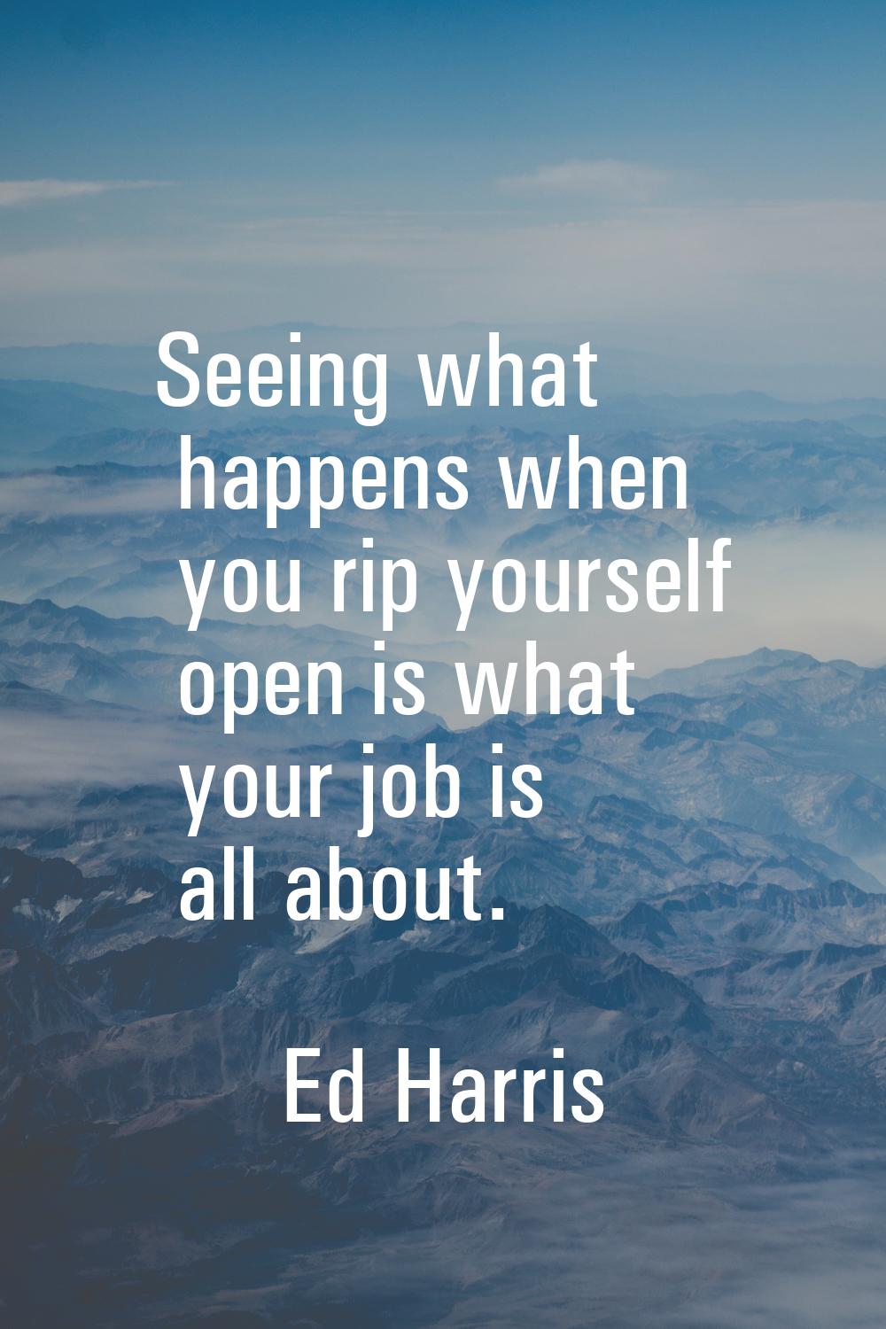 Seeing what happens when you rip yourself open is what your job is all about.