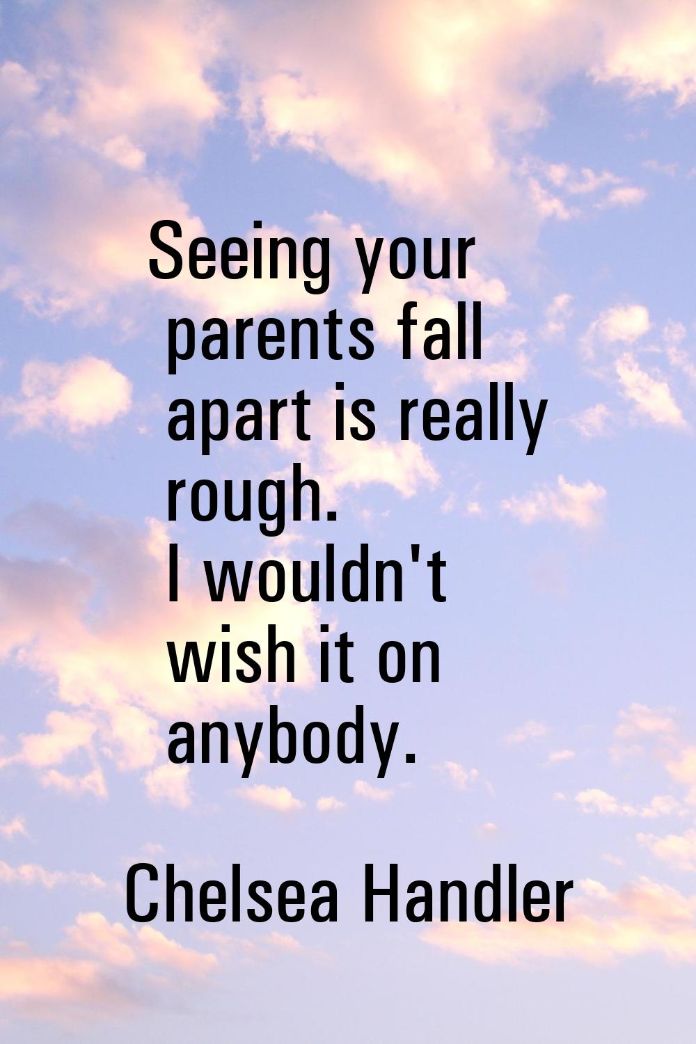 Seeing your parents fall apart is really rough. I wouldn't wish it on anybody.