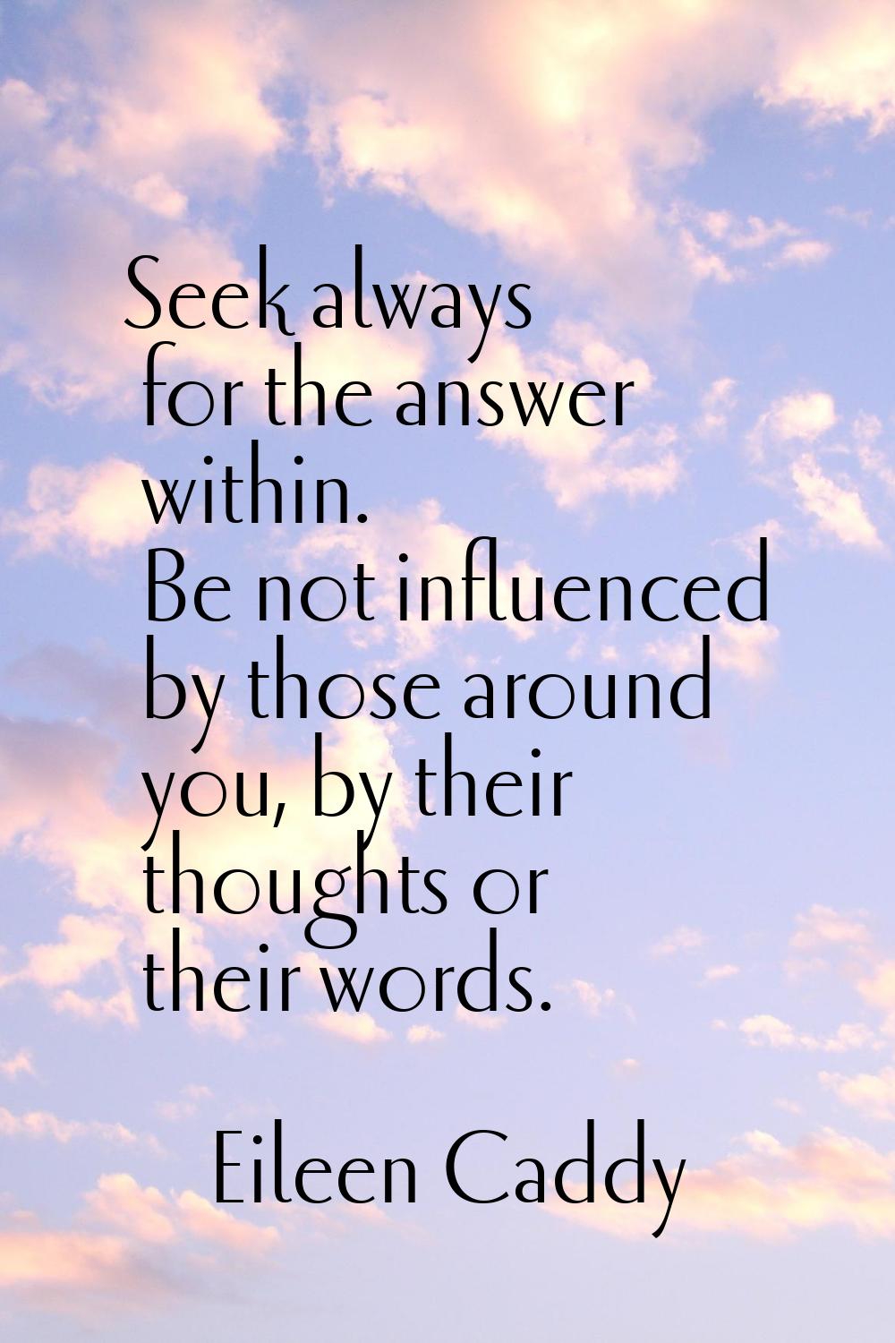 Seek always for the answer within. Be not influenced by those around you, by their thoughts or thei