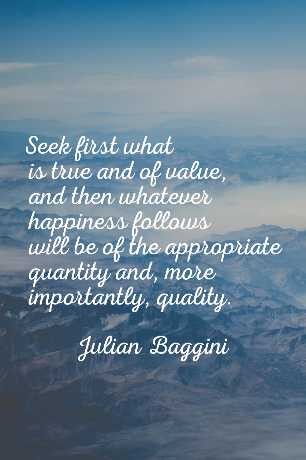 Seek first what is true and of value, and then whatever happiness follows will be of the appropriat
