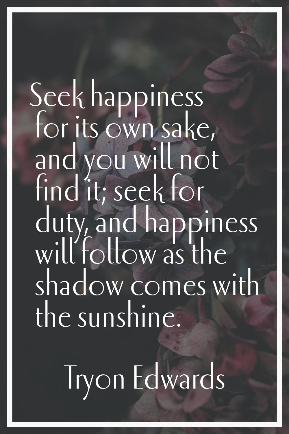 Seek happiness for its own sake, and you will not find it; seek for duty, and happiness will follow