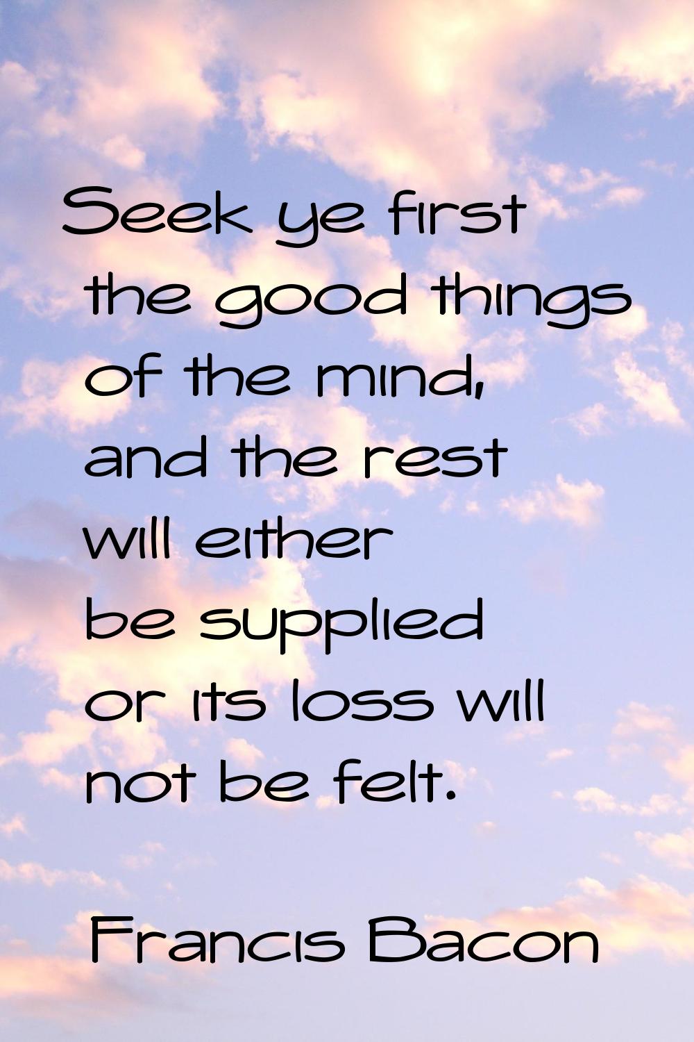 Seek ye first the good things of the mind, and the rest will either be supplied or its loss will no