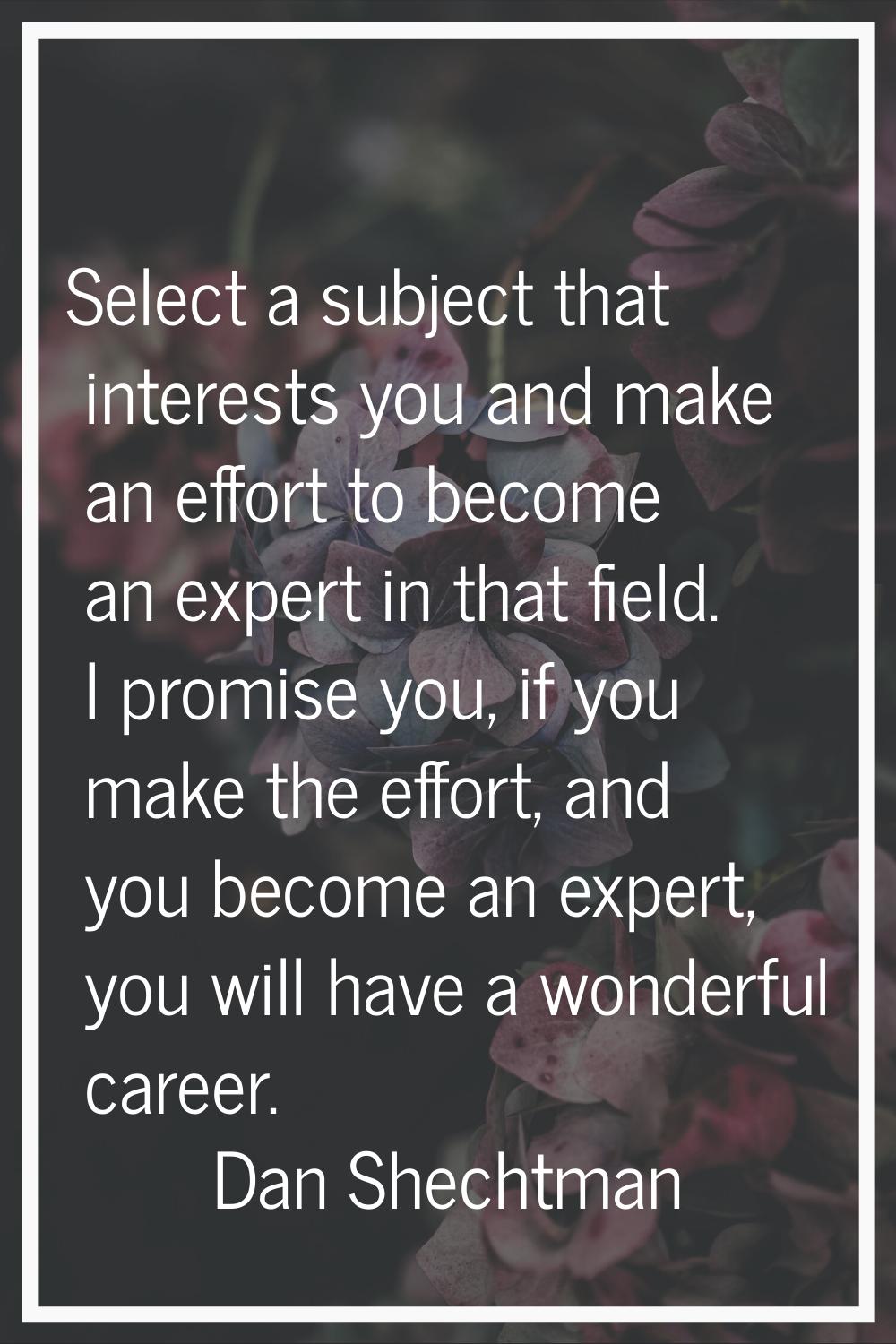 Select a subject that interests you and make an effort to become an expert in that field. I promise
