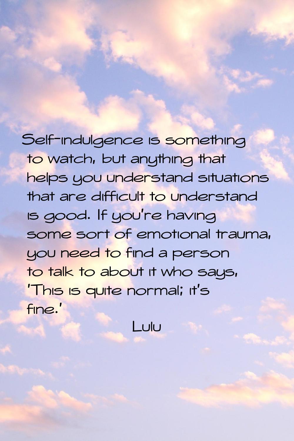 Self-indulgence is something to watch, but anything that helps you understand situations that are d