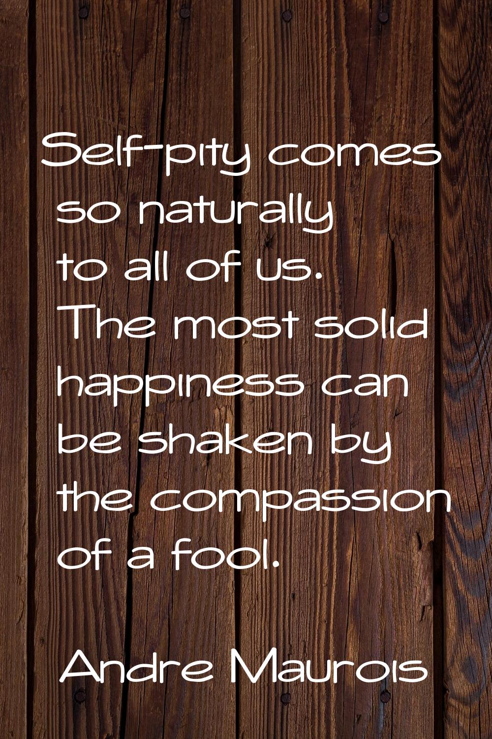 Self-pity comes so naturally to all of us. The most solid happiness can be shaken by the compassion