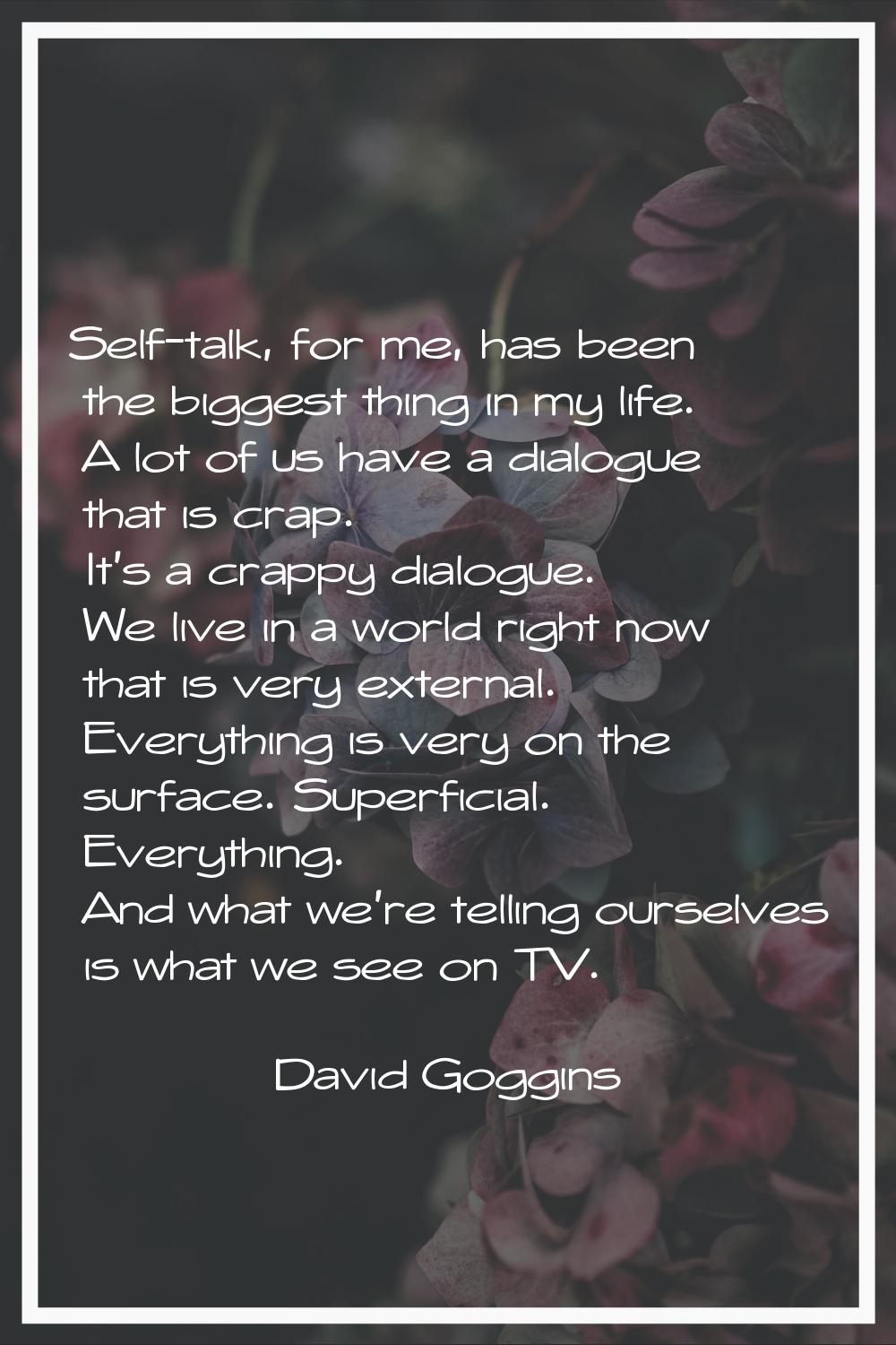 Self-talk, for me, has been the biggest thing in my life. A lot of us have a dialogue that is crap.