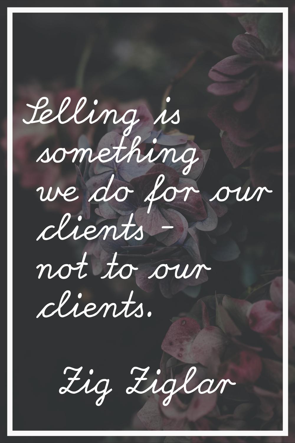 Selling is something we do for our clients - not to our clients.
