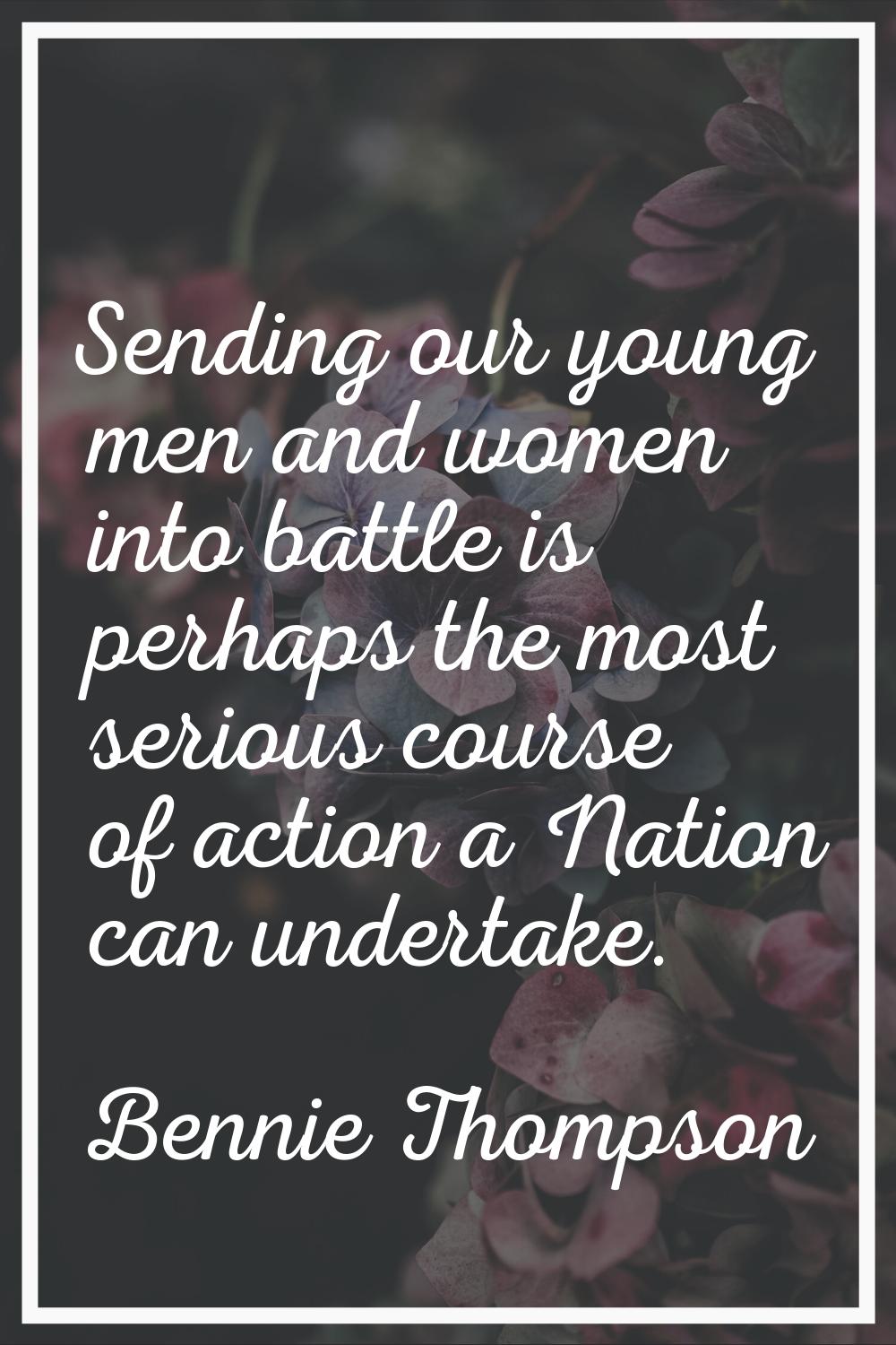 Sending our young men and women into battle is perhaps the most serious course of action a Nation c