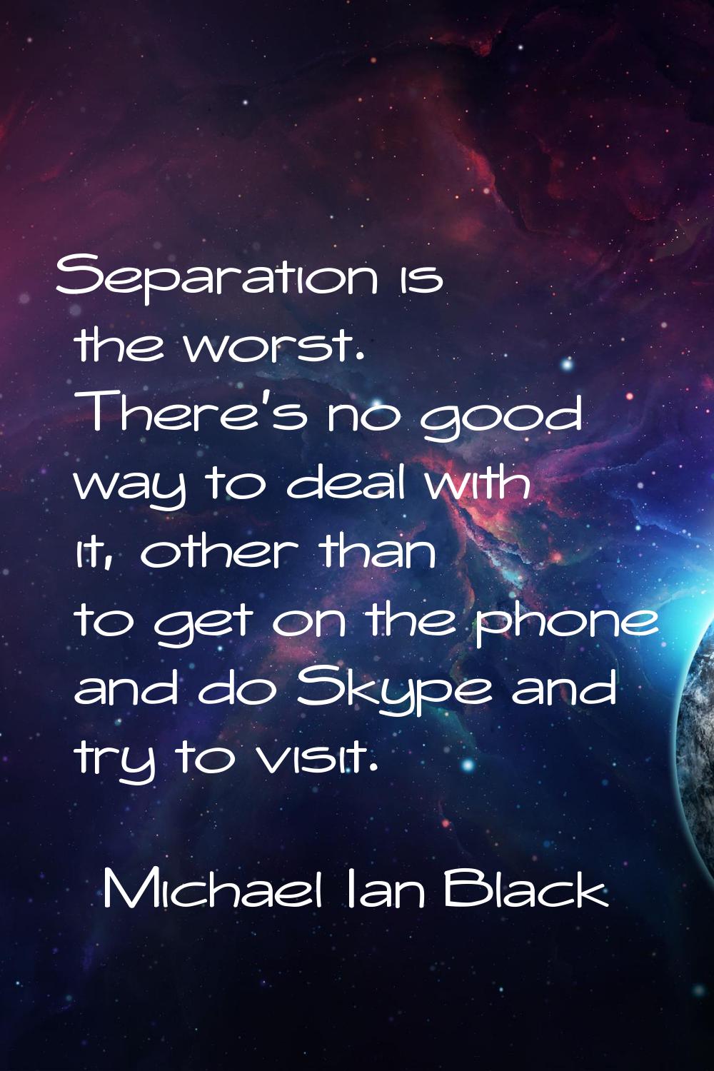 Separation is the worst. There's no good way to deal with it, other than to get on the phone and do