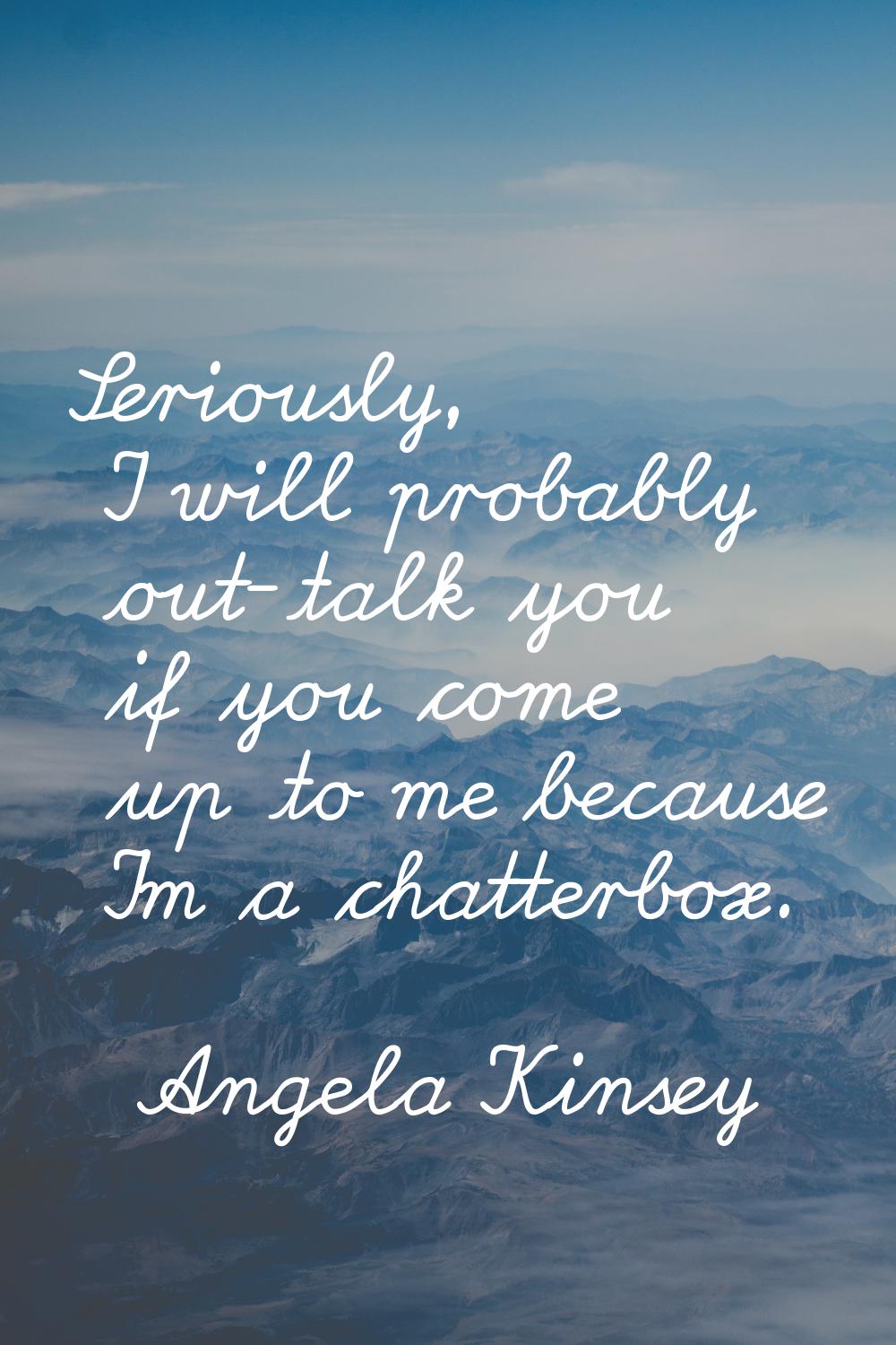 Seriously, I will probably out-talk you if you come up to me because I'm a chatterbox.