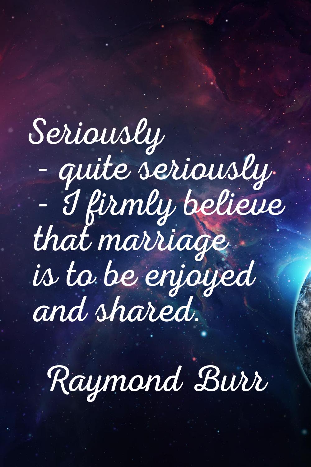 Seriously - quite seriously - I firmly believe that marriage is to be enjoyed and shared.
