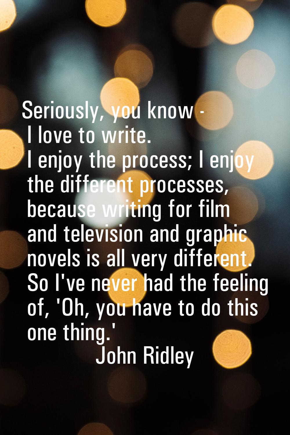 Seriously, you know - I love to write. I enjoy the process; I enjoy the different processes, becaus