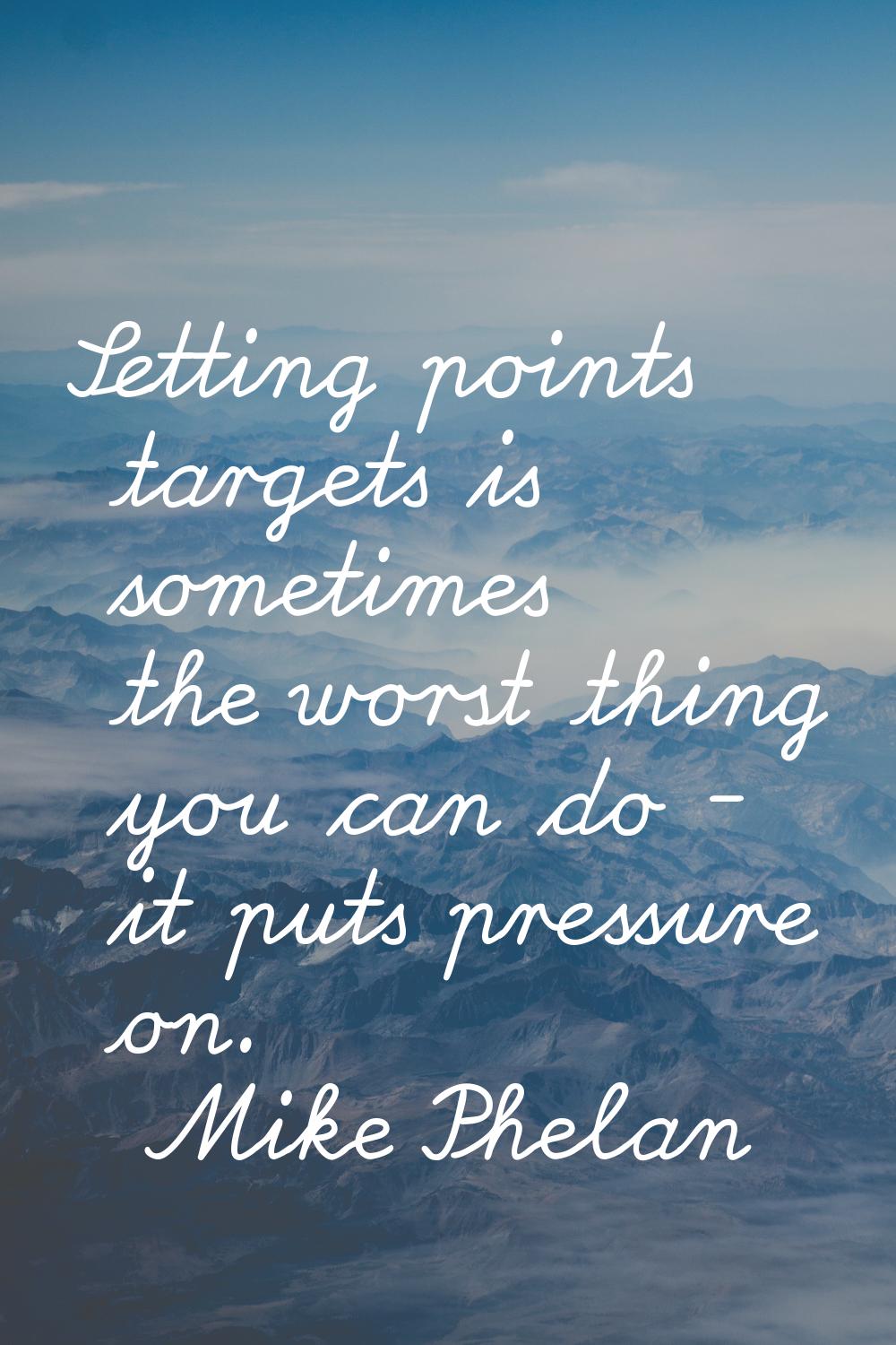 Setting points targets is sometimes the worst thing you can do - it puts pressure on.