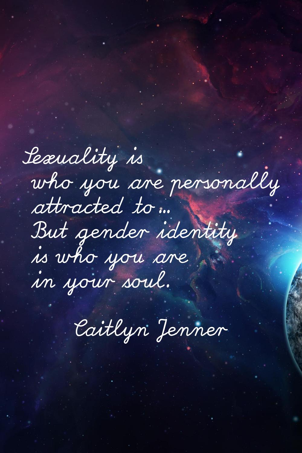 Sexuality is who you are personally attracted to... But gender identity is who you are in your soul
