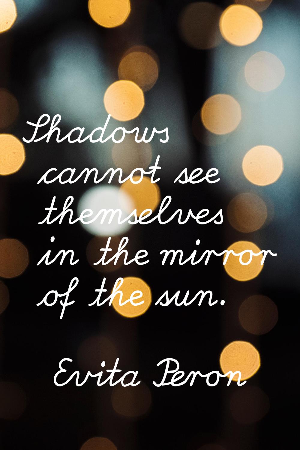 Shadows cannot see themselves in the mirror of the sun.