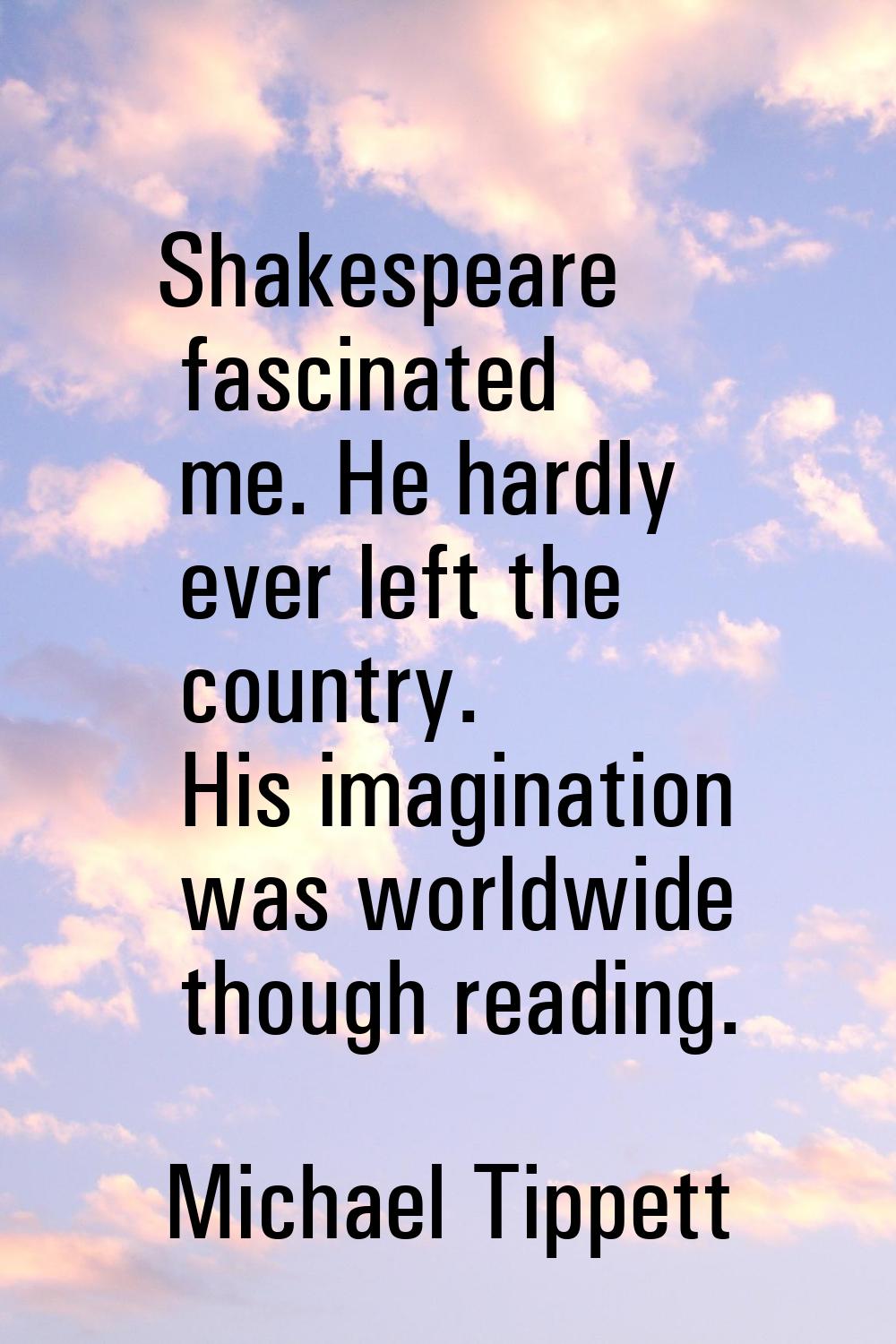 Shakespeare fascinated me. He hardly ever left the country. His imagination was worldwide though re