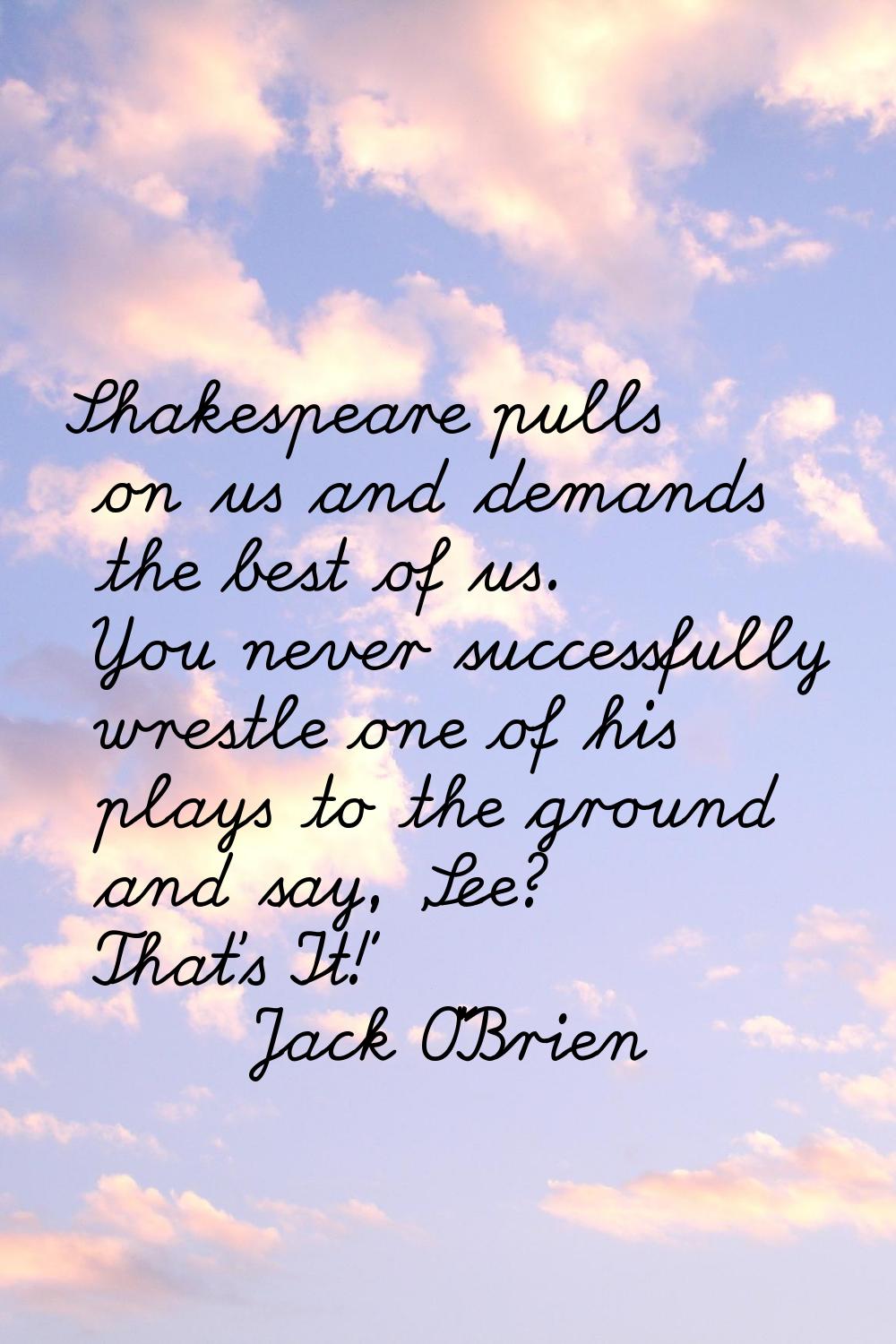 Shakespeare pulls on us and demands the best of us. You never successfully wrestle one of his plays