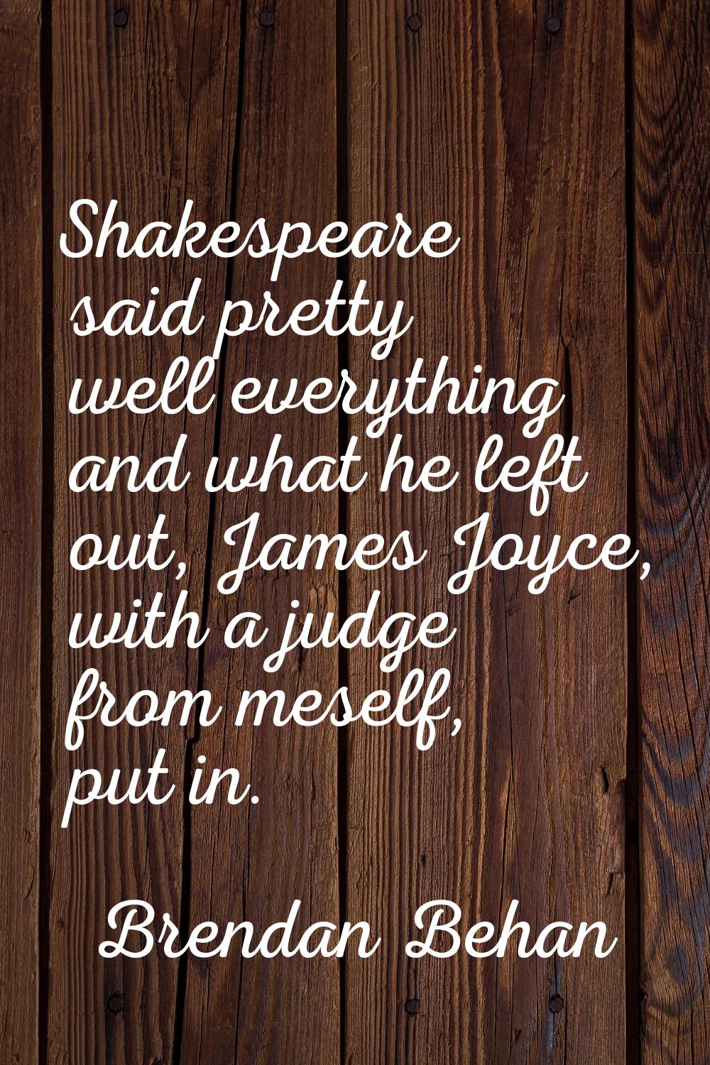 Shakespeare said pretty well everything and what he left out, James Joyce, with a judge from meself