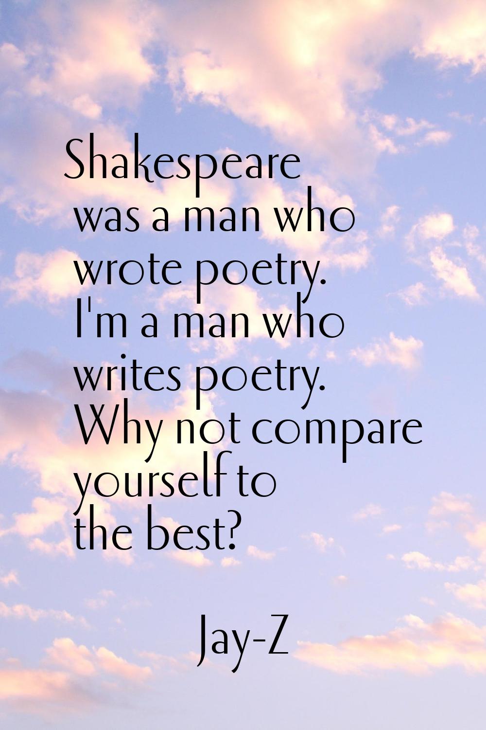 Shakespeare was a man who wrote poetry. I'm a man who writes poetry. Why not compare yourself to th