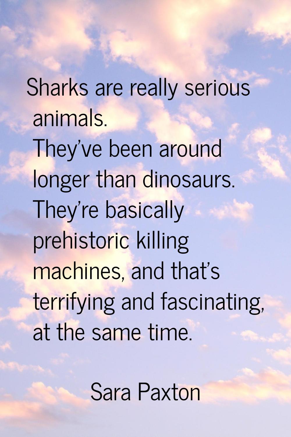 Sharks are really serious animals. They've been around longer than dinosaurs. They're basically pre