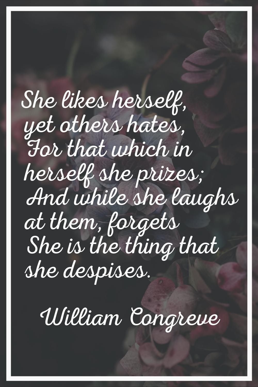 She likes herself, yet others hates, For that which in herself she prizes; And while she laughs at 