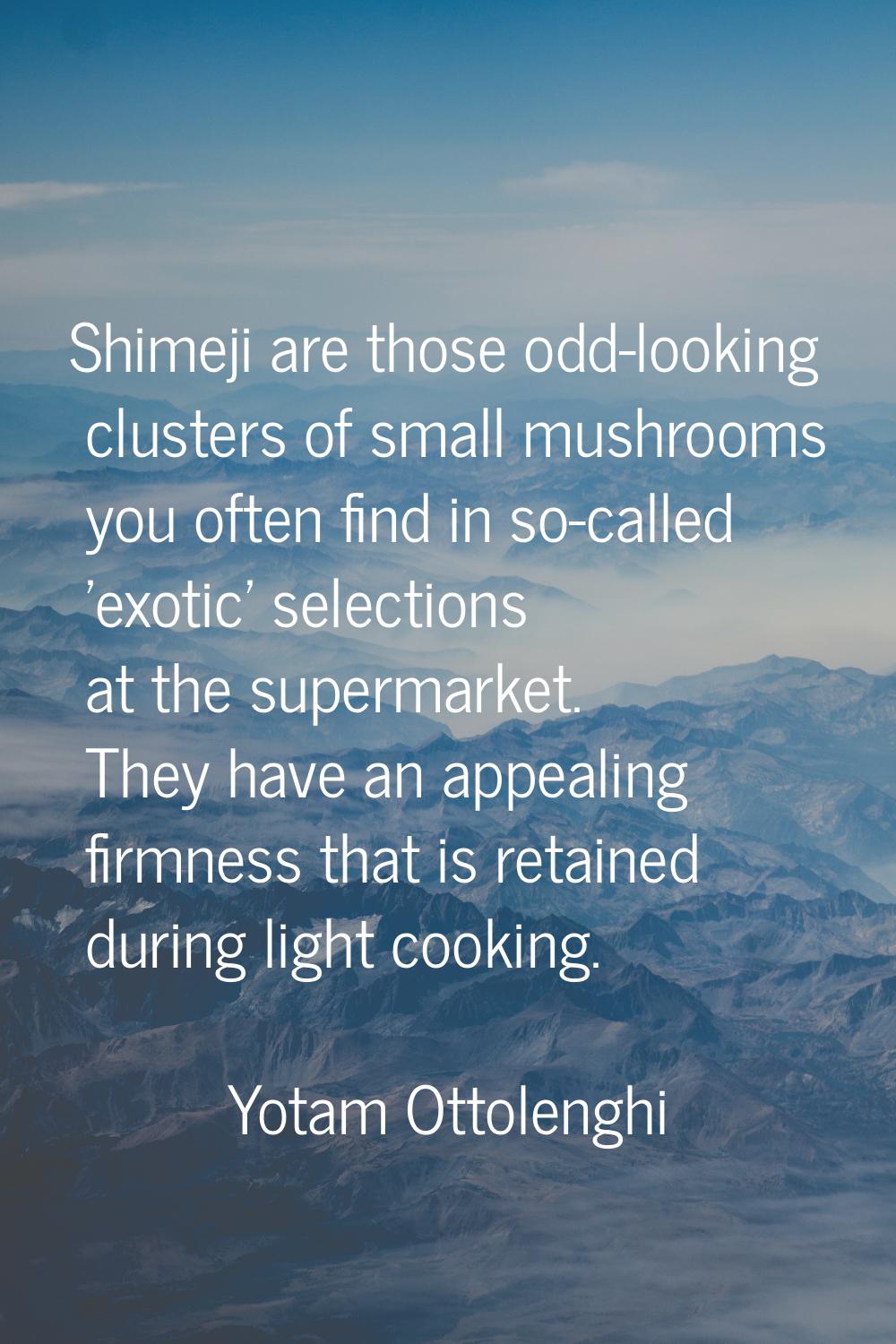 Shimeji are those odd-looking clusters of small mushrooms you often find in so-called 'exotic' sele