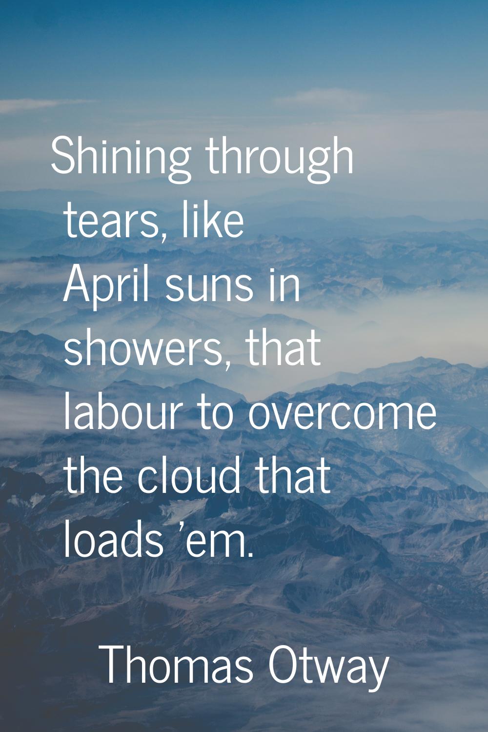 Shining through tears, like April suns in showers, that labour to overcome the cloud that loads 'em