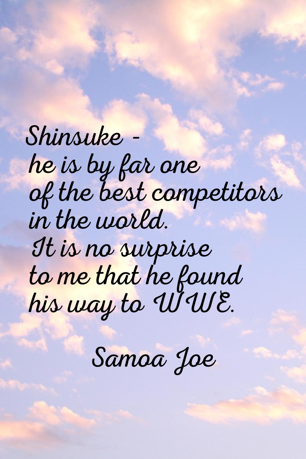 Shinsuke - he is by far one of the best competitors in the world. It is no surprise to me that he f