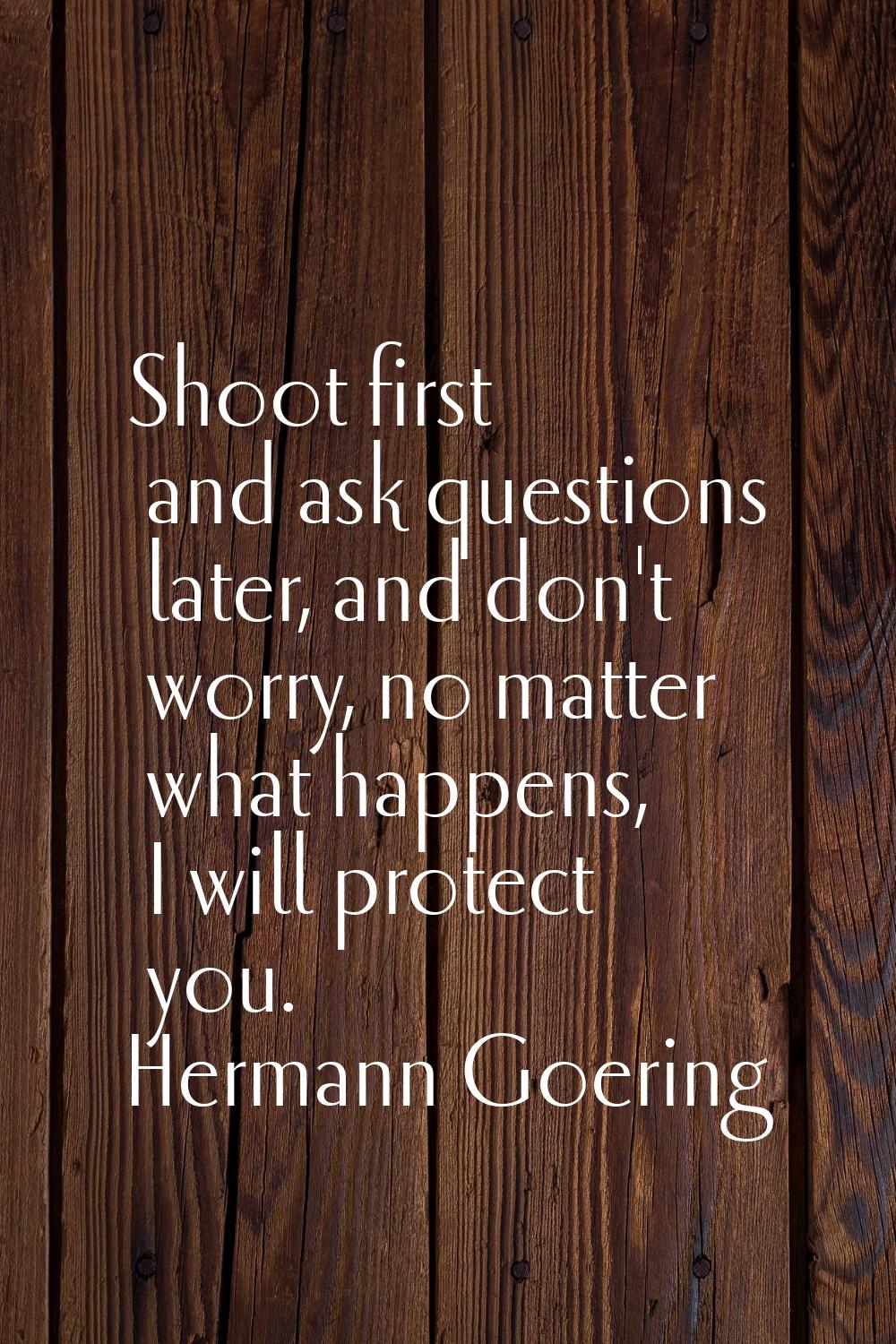 Shoot first and ask questions later, and don't worry, no matter what happens, I will protect you.