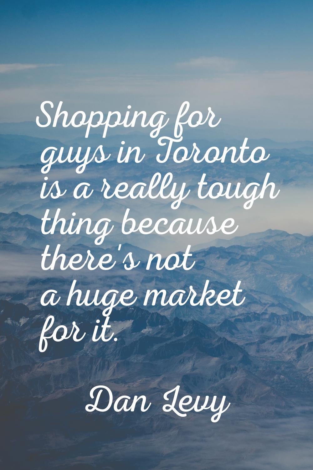 Shopping for guys in Toronto is a really tough thing because there's not a huge market for it.