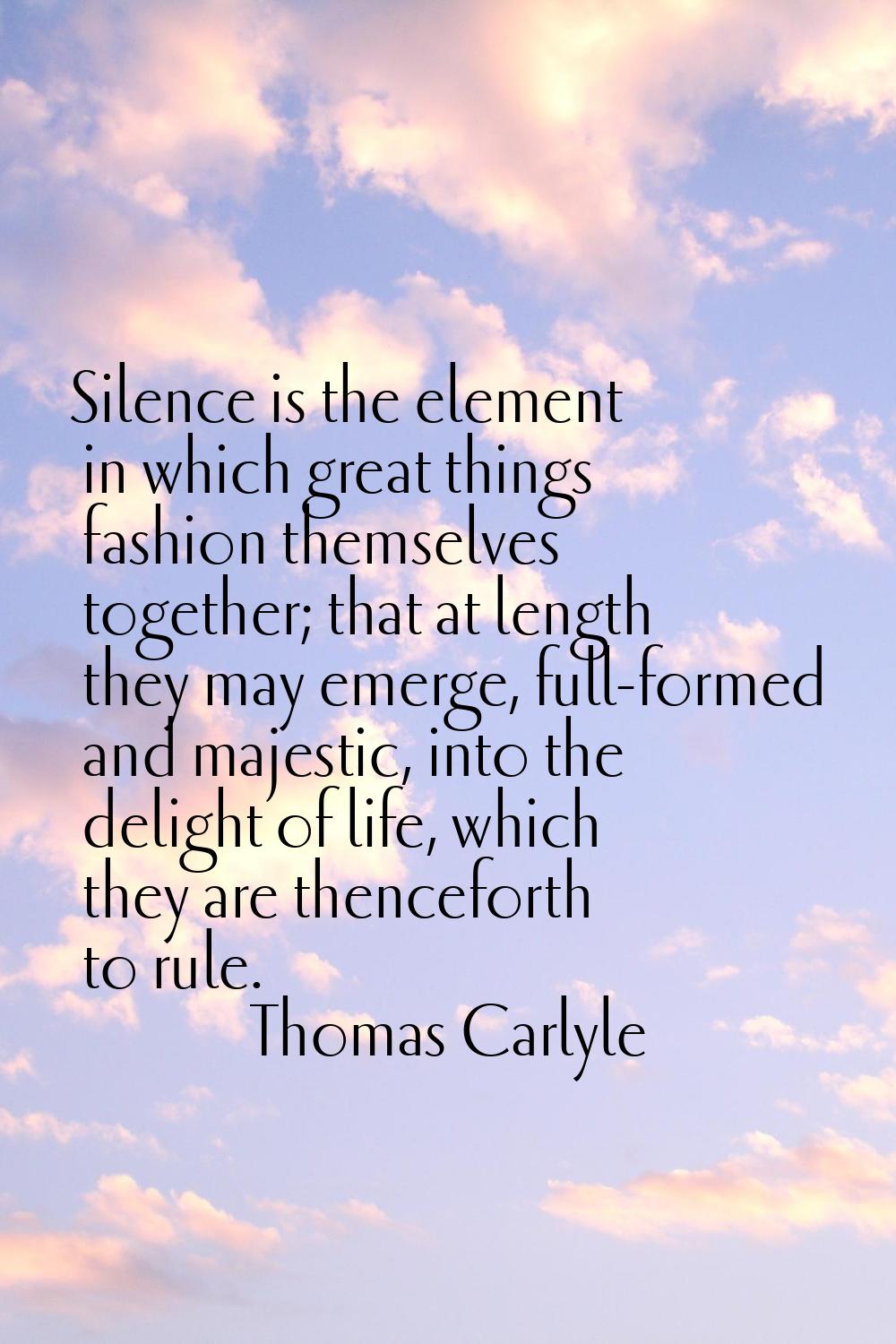 Silence is the element in which great things fashion themselves together; that at length they may e