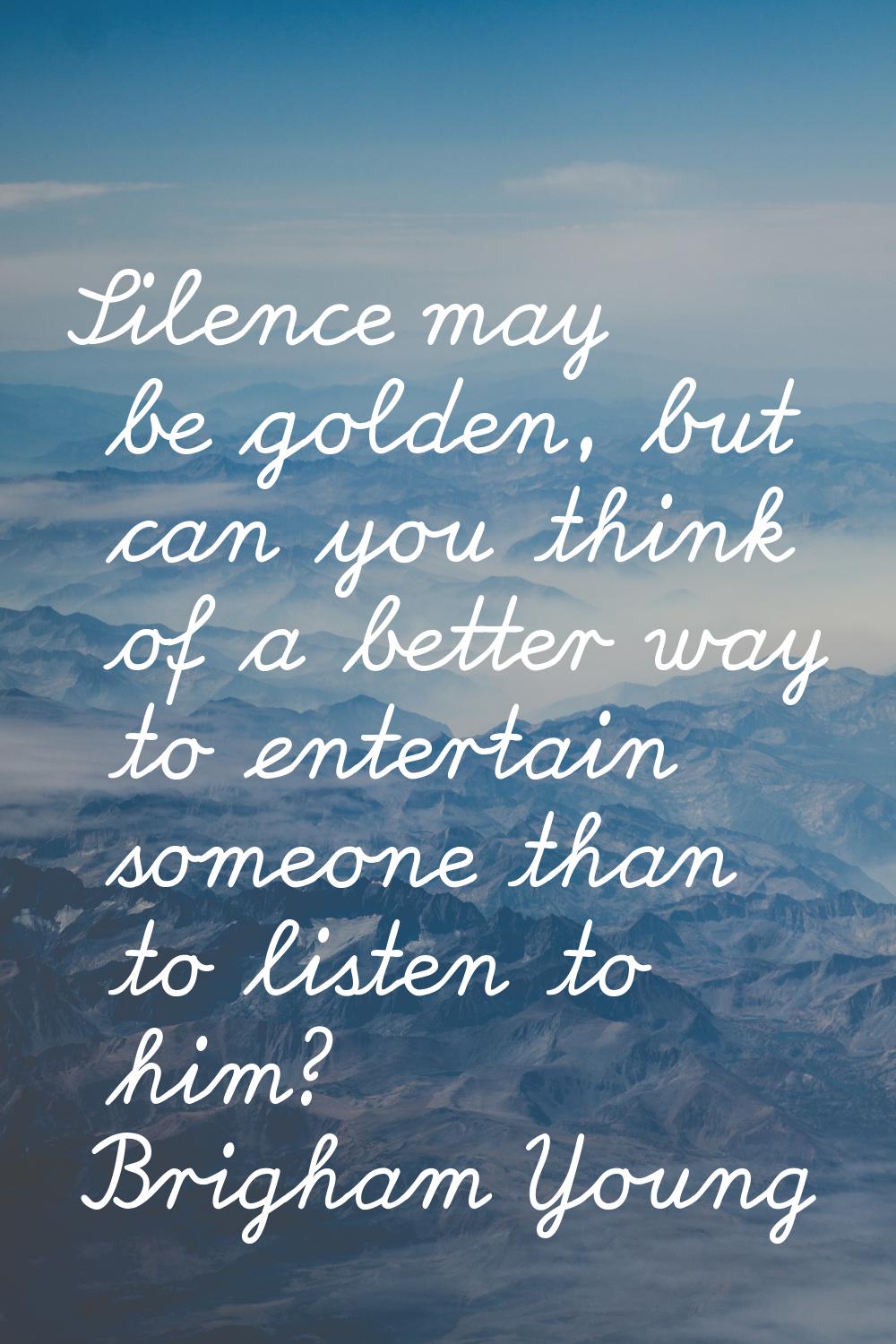 Silence may be golden, but can you think of a better way to entertain someone than to listen to him