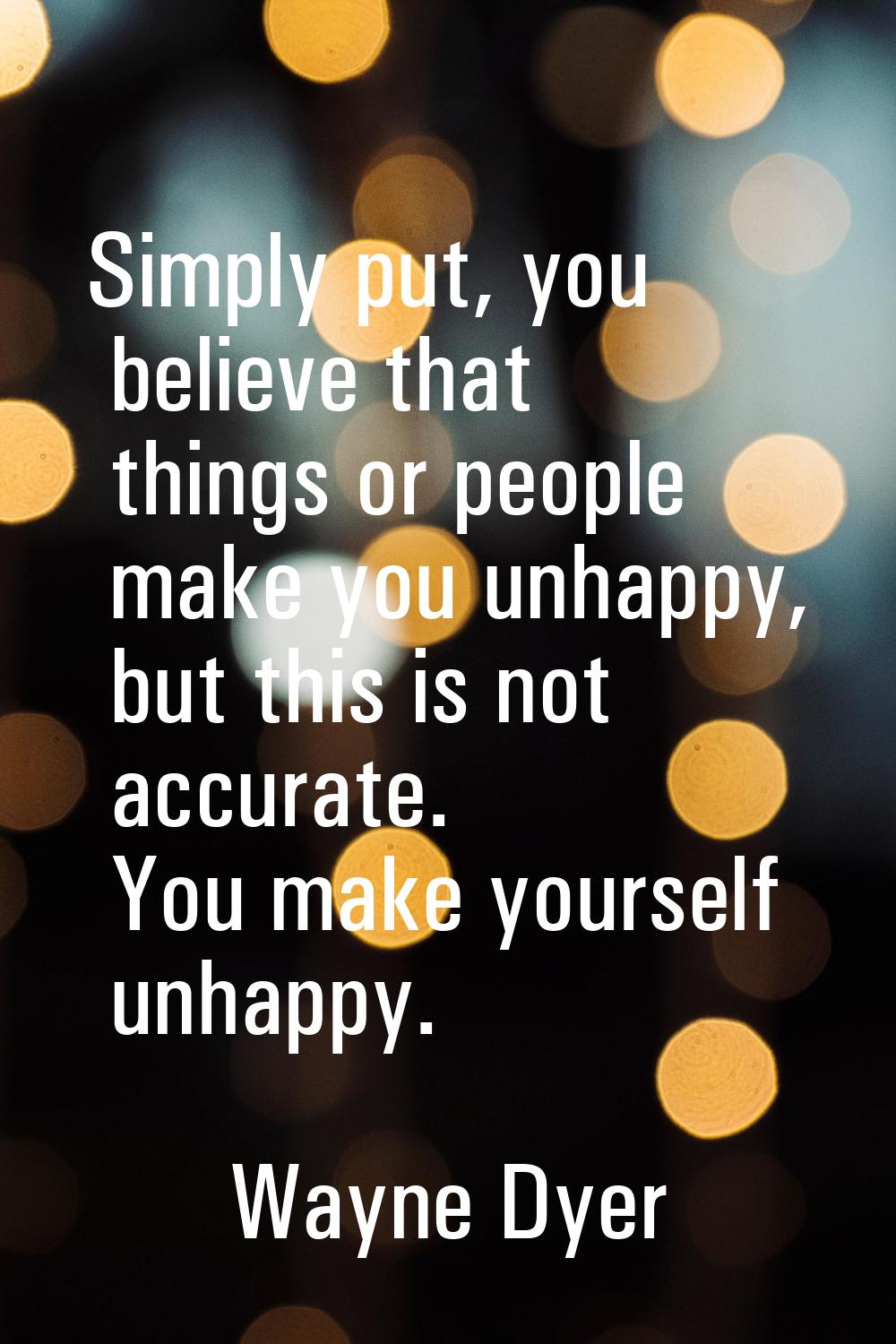 Simply put, you believe that things or people make you unhappy, but this is not accurate. You make 