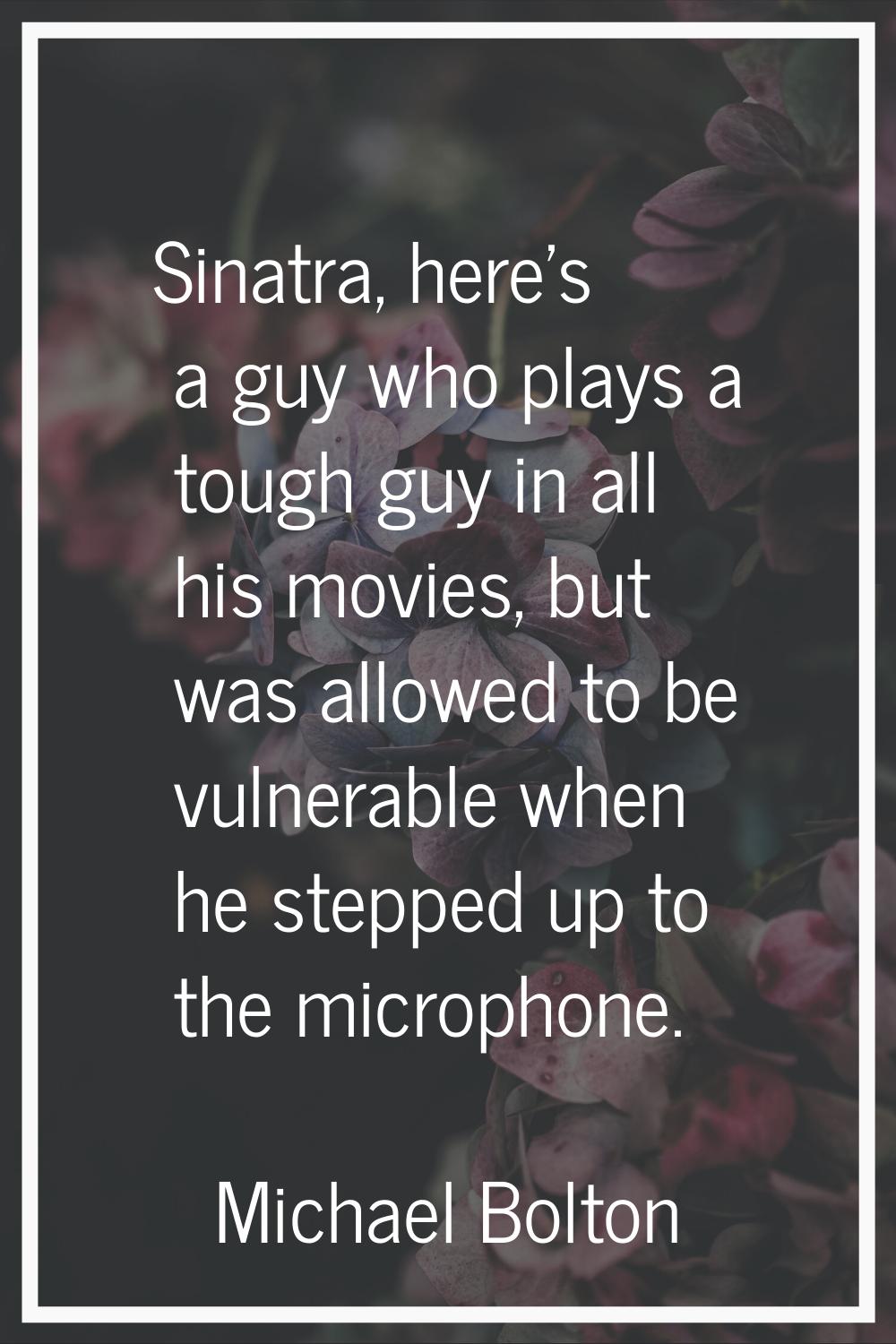 Sinatra, here's a guy who plays a tough guy in all his movies, but was allowed to be vulnerable whe