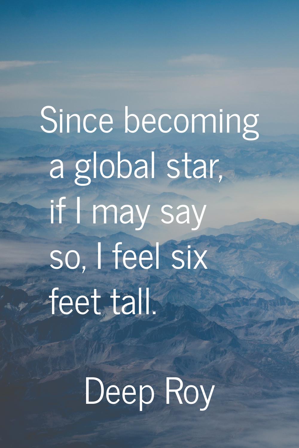 Since becoming a global star, if I may say so, I feel six feet tall.