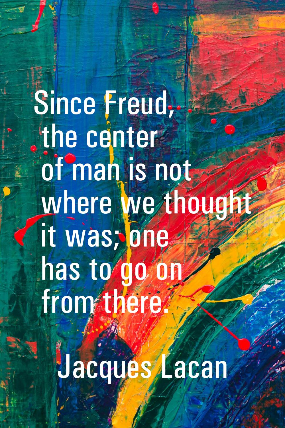 Since Freud, the center of man is not where we thought it was; one has to go on from there.
