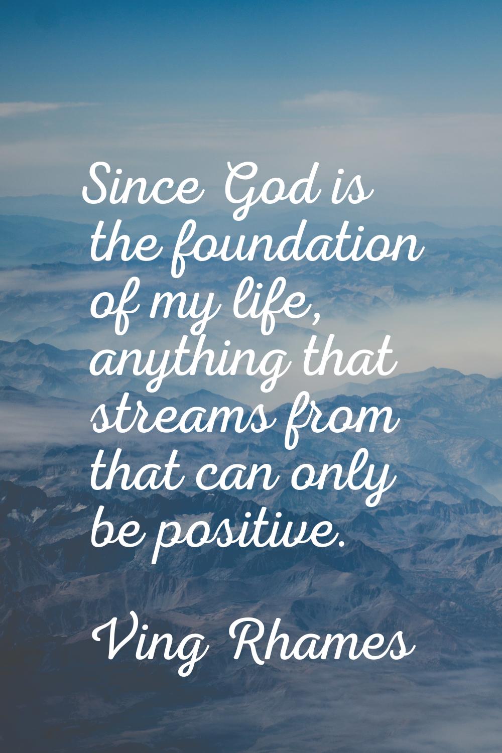 Since God is the foundation of my life, anything that streams from that can only be positive.