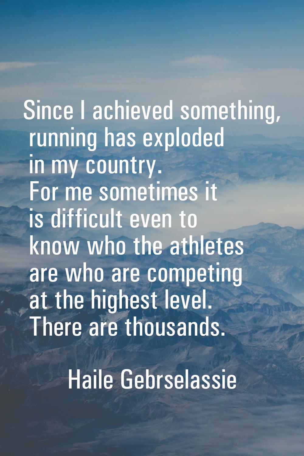 Since I achieved something, running has exploded in my country. For me sometimes it is difficult ev