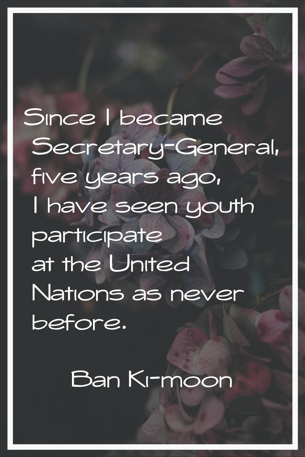 Since I became Secretary-General, five years ago, I have seen youth participate at the United Natio