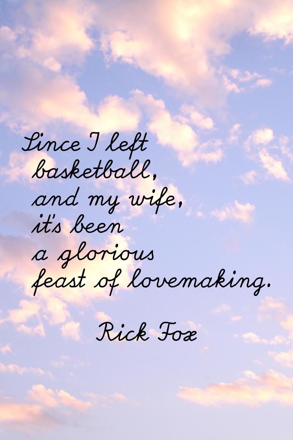 Since I left basketball, and my wife, it's been a glorious feast of lovemaking.