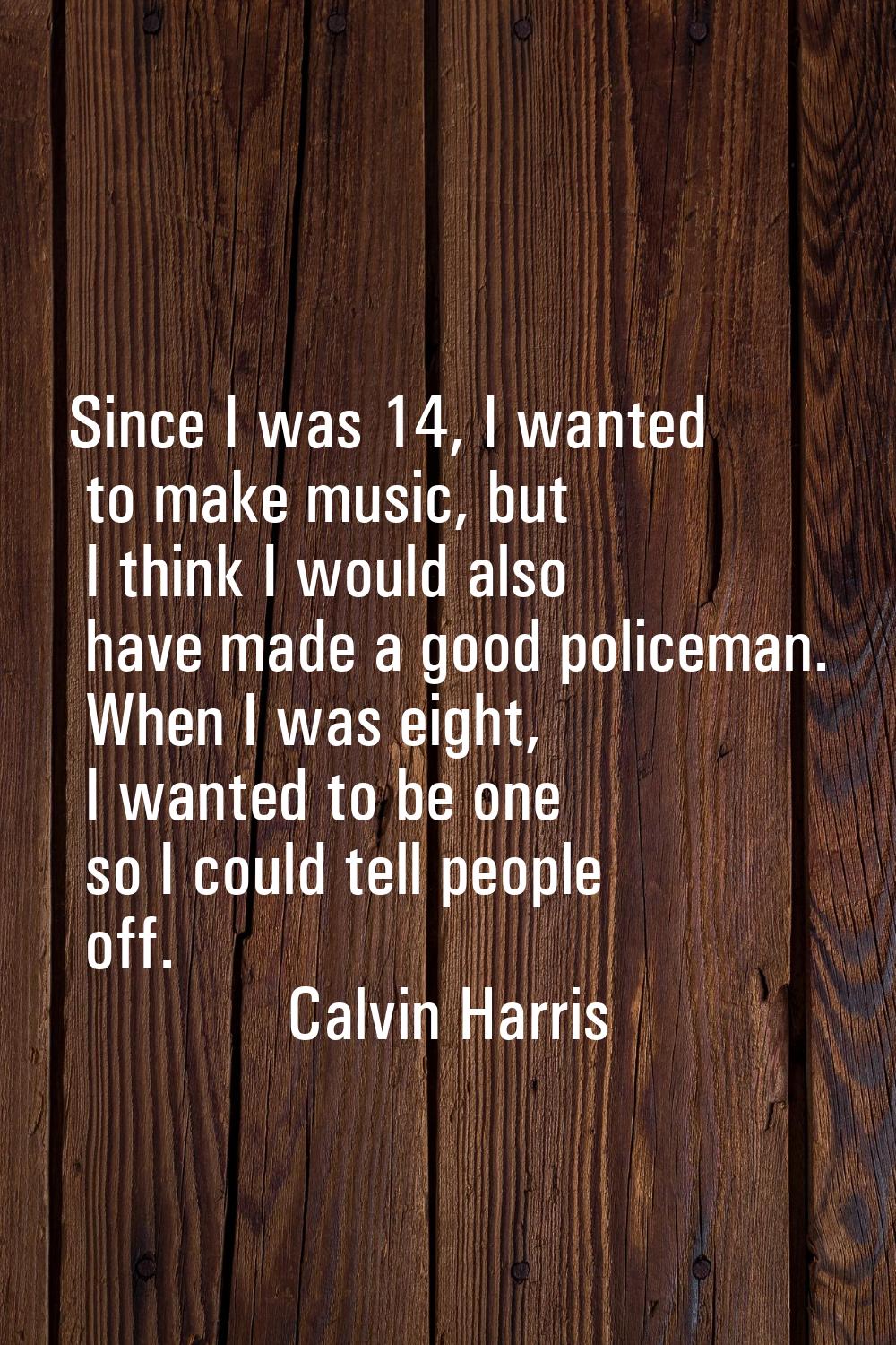 Since I was 14, I wanted to make music, but I think I would also have made a good policeman. When I