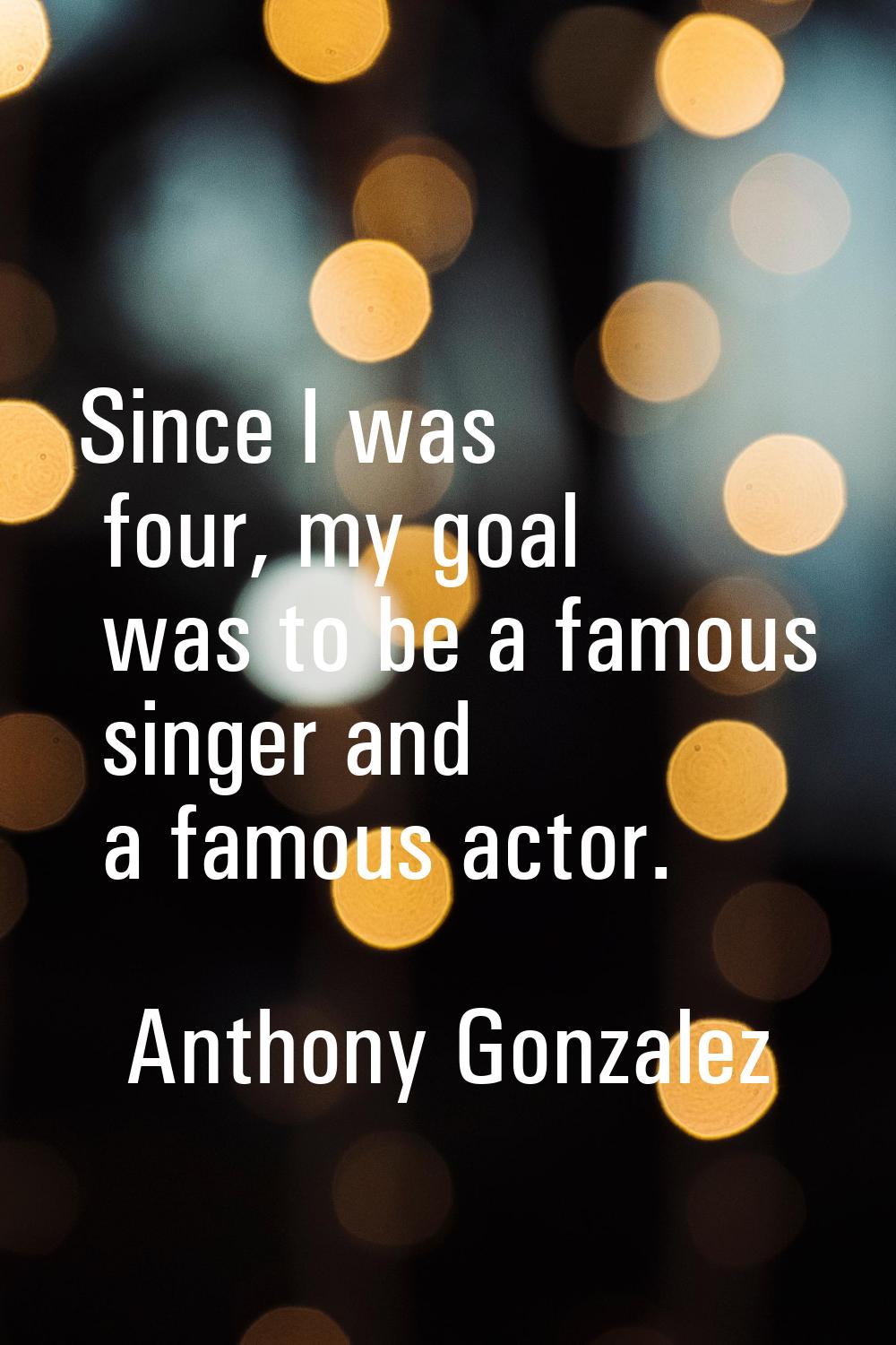 Since I was four, my goal was to be a famous singer and a famous actor.