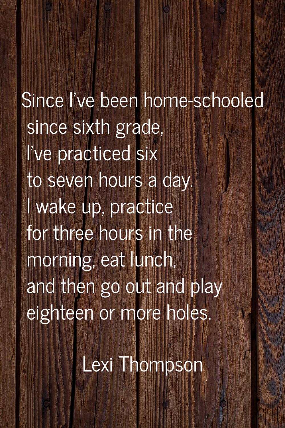 Since I've been home-schooled since sixth grade, I've practiced six to seven hours a day. I wake up