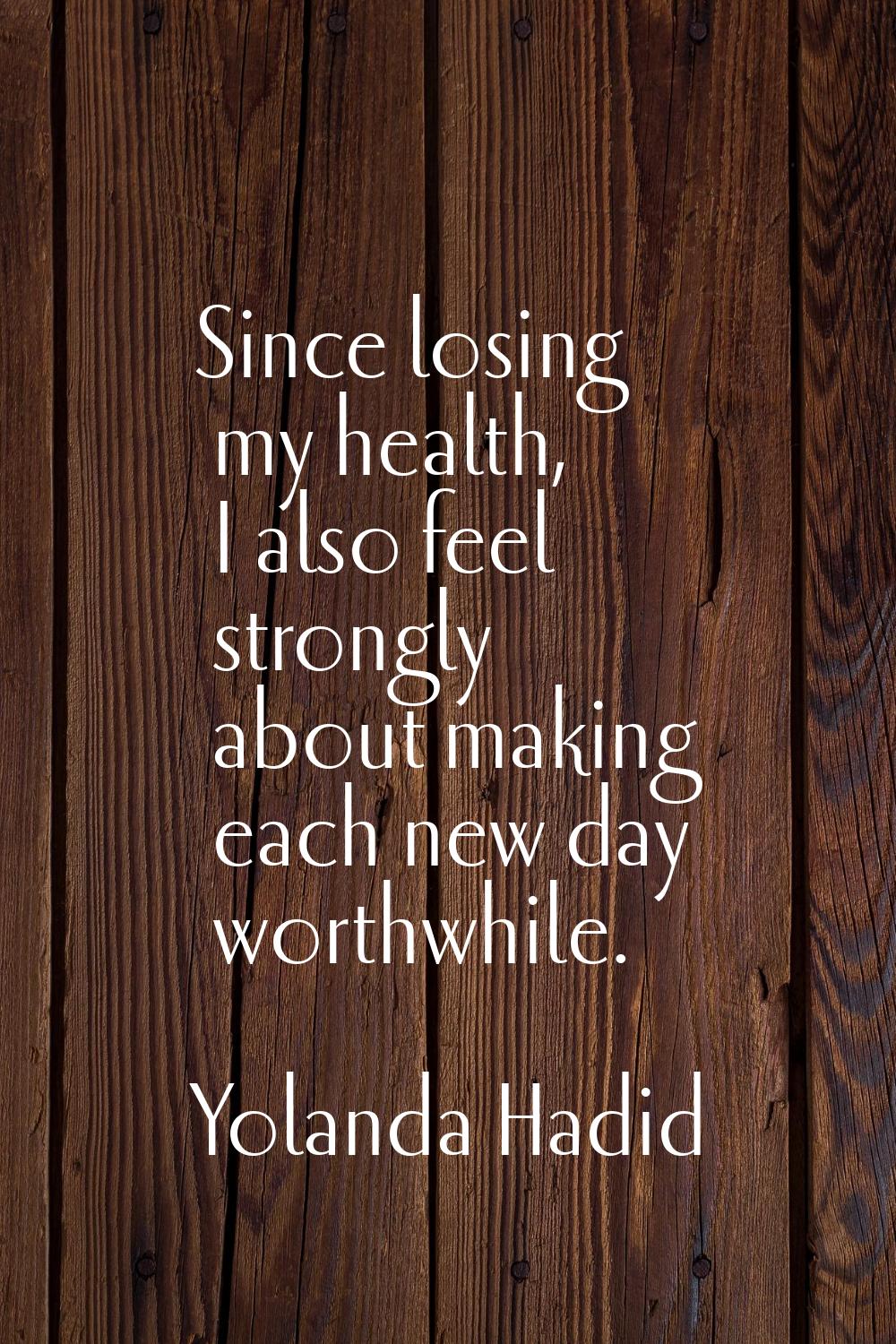 Since losing my health, I also feel strongly about making each new day worthwhile.