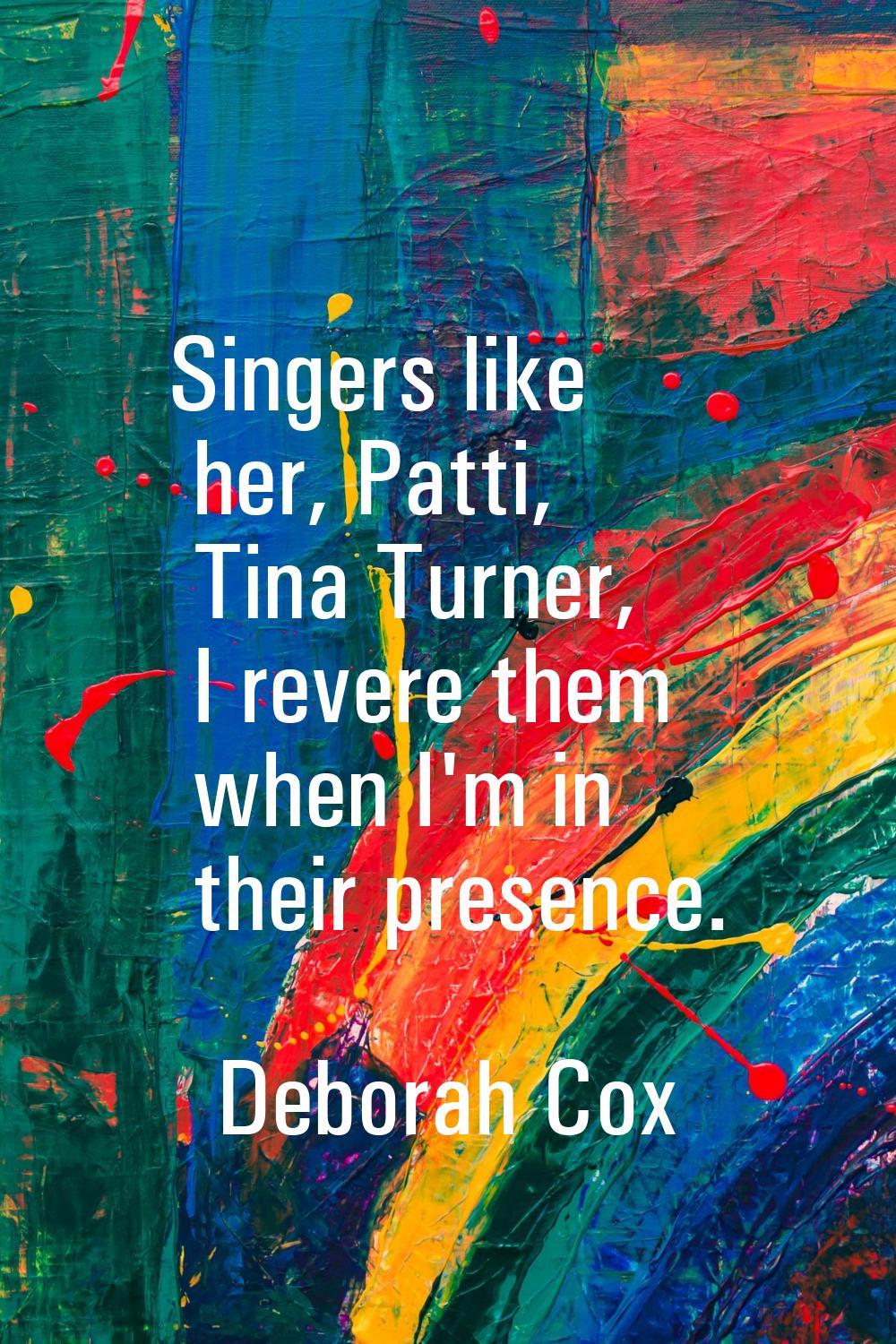 Singers like her, Patti, Tina Turner, I revere them when I'm in their presence.