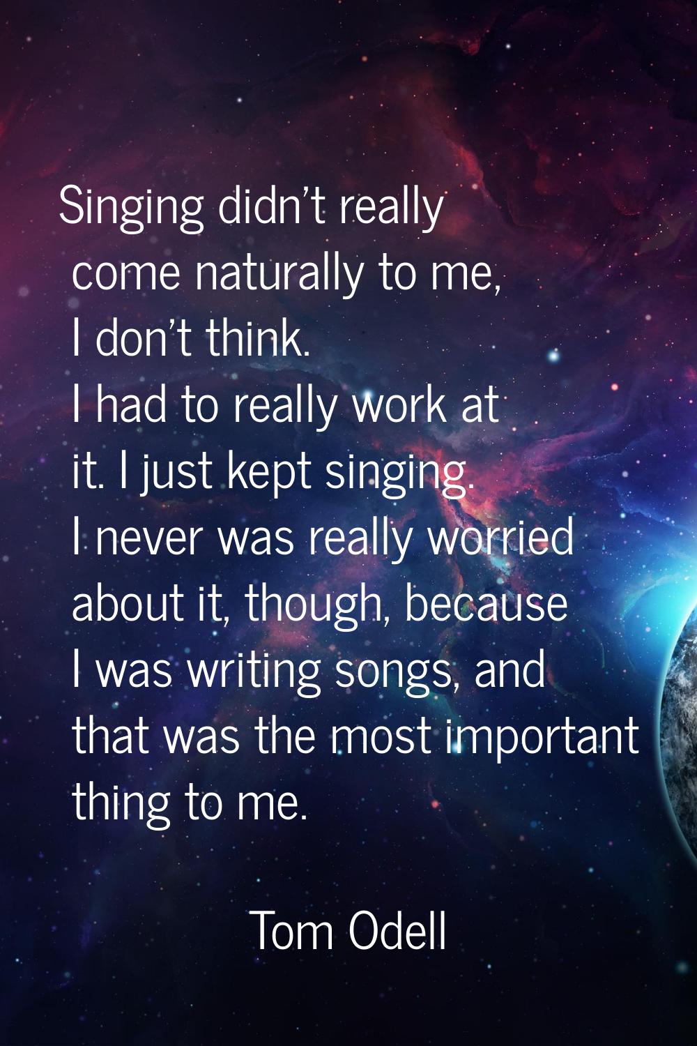 Singing didn't really come naturally to me, I don't think. I had to really work at it. I just kept 
