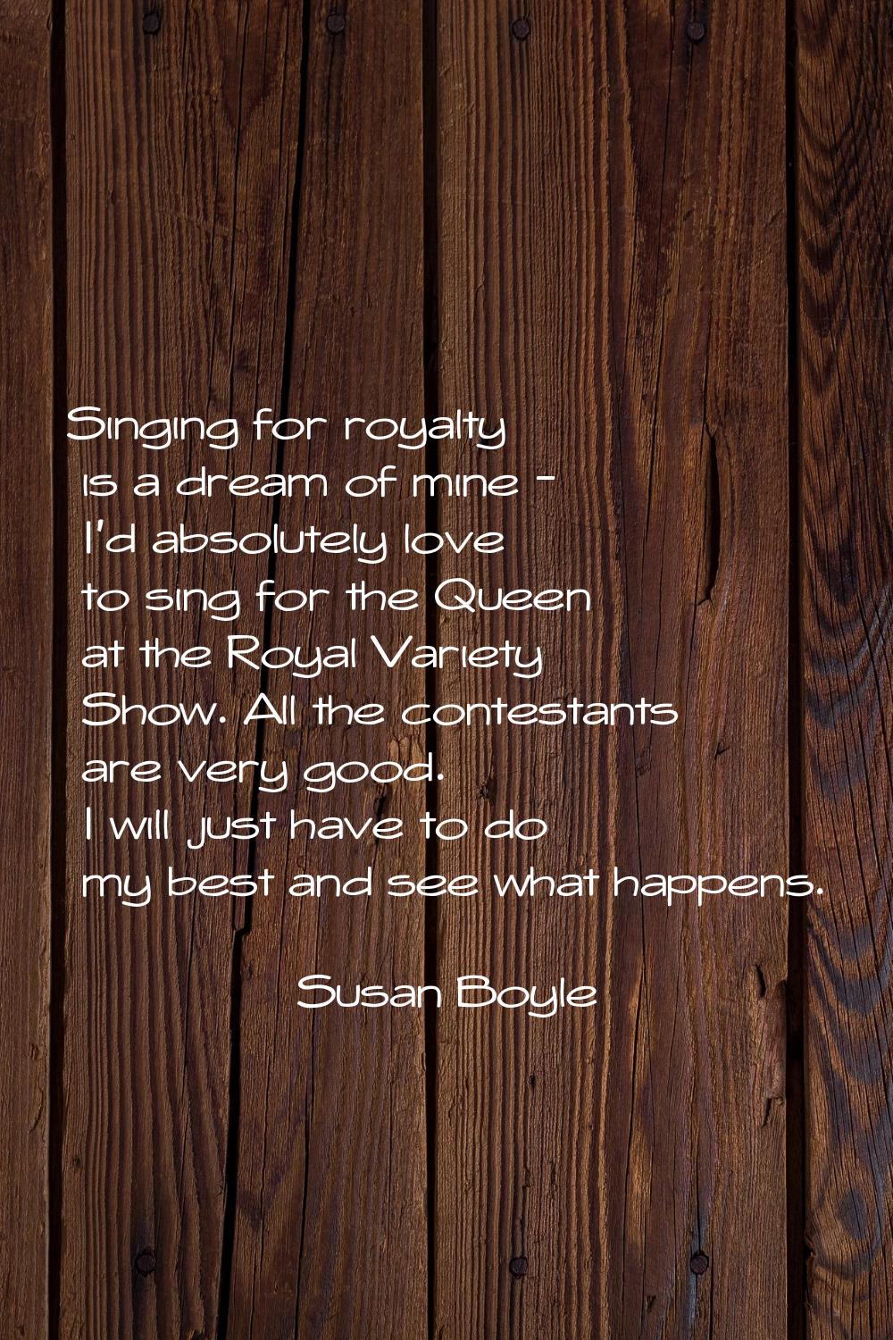 Singing for royalty is a dream of mine - I'd absolutely love to sing for the Queen at the Royal Var