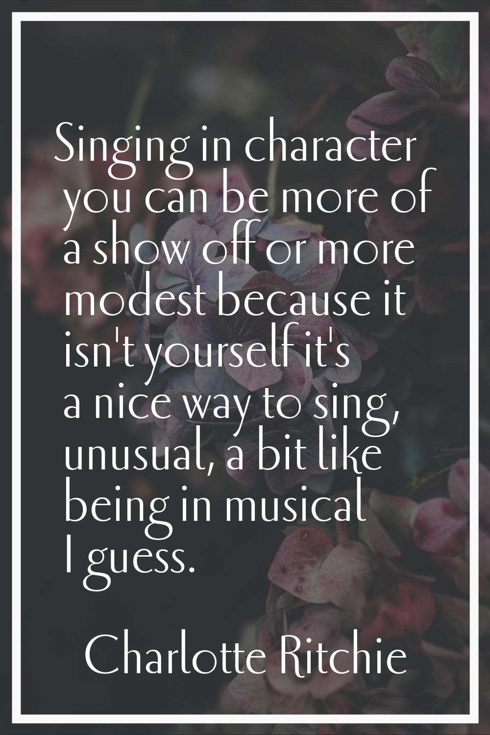 Singing in character you can be more of a show off or more modest because it isn't yourself it's a 